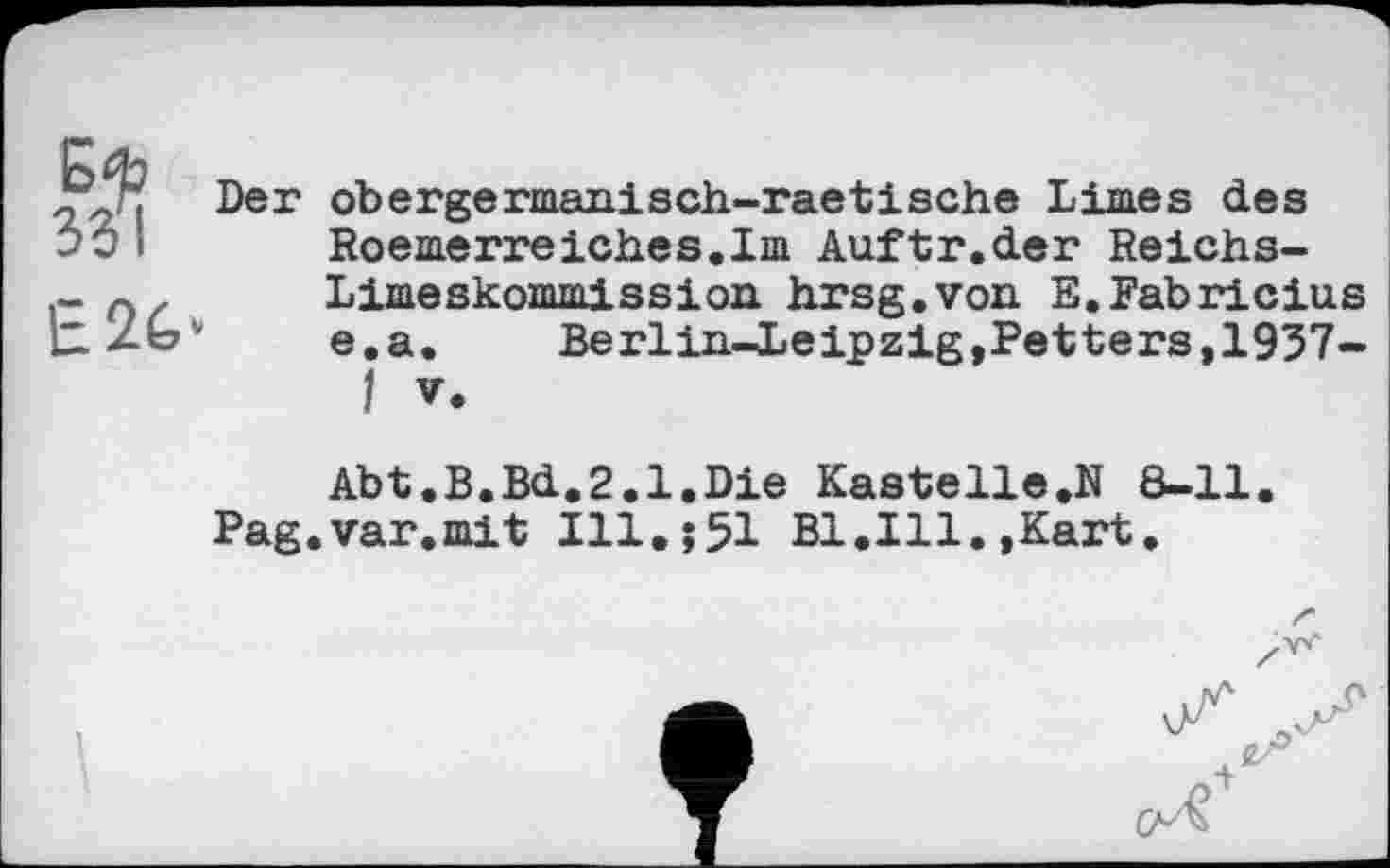 ﻿331
Е2&-
Der obergermanisch-raetische Limes des Roemerreiches.Im Auftr.der Reichs-Limeskommission hrsg.von E.Fabricius e.a.	Berlin-Leipzig,Petters,1937-
I V.
Abt.B.Bd.2.1.Die Kastelle.N 8-11.
Pag.var.mit Ill.551 B1.I11.,Kart.